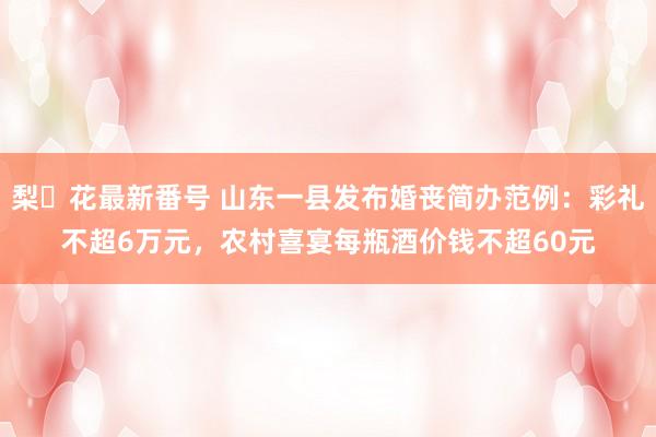 梨々花最新番号 山东一县发布婚丧简办范例：彩礼不超6万元，农村喜宴每瓶酒价钱不超60元