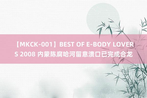 【MKCK-001】BEST OF E-BODY LOVERS 2008 内蒙陈腐哈河留意溃口已完成合龙