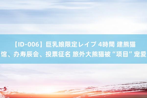 【ID-006】巨乳娘限定レイプ 4時間 建熊猫馆、办寿辰会、投票征名 旅外大熊猫被“项目”宠爱