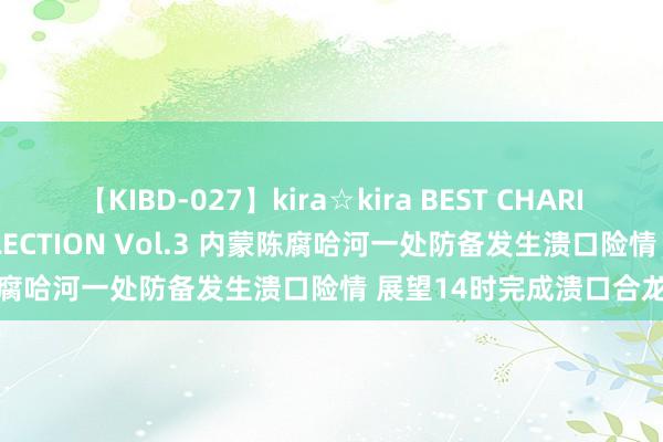 【KIBD-027】kira☆kira BEST CHARISMA☆MODEL☆COLLECTION Vol.3 内蒙陈腐哈河一处防备发生溃口险情 展望14时完成溃口合龙