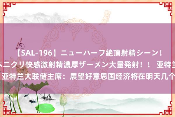 【SAL-196】ニューハーフ絶頂射精シーン！8時間 こだわりのデカペニクリ快感激射精濃厚ザーメン大量発射！！ 亚特兰大联储主席：展望好意思国经济将在明天几个月内达到可降息现象