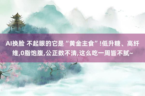 AI换脸 不起眼的它是“黄金主食”!低升糖、高纤维，0脂饱腹，公正数不清，这么吃一周皆不腻~