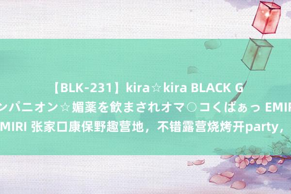 【BLK-231】kira☆kira BLACK GAL 黒ギャル中出し温泉コンパニオン☆媚薬を飲まされオマ○コくぱぁっ EMIRI 张家口康保野趣营地，不错露营烧烤开party，是闲适避暑的好去向