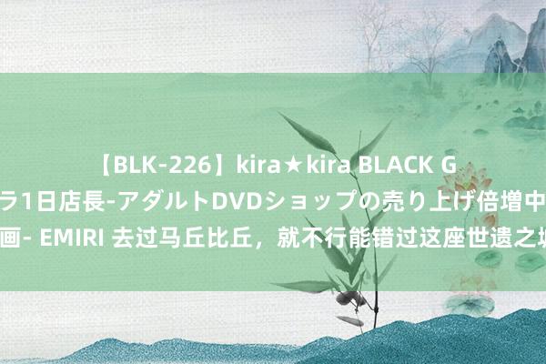 【BLK-226】kira★kira BLACK GAL 黒ギャル露出セクハラ1日店長-アダルトDVDショップの売り上げ倍増中出し計画- EMIRI 去过马丘比丘，就不行能错过这座世遗之城！海拔3400米，曾是秘鲁中心