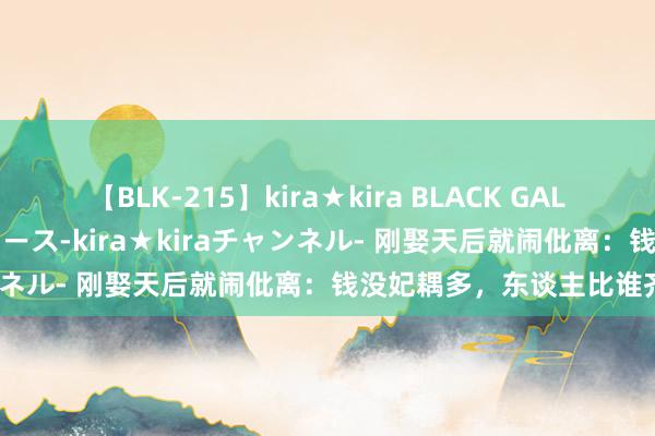 【BLK-215】kira★kira BLACK GAL 黒ギャル・EMIRIプロデュース-kira★kiraチャンネル- 刚娶天后就闹仳离：钱没妃耦多，东谈主比谁齐作？