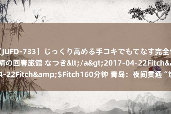 【JUFD-733】じっくり高める手コキでもてなす完全勃起ともの凄い射精の回春旅館 なつき</a>2017-04-22Fitch&$Fitch160分钟 青岛：夜间贯通“燃起来”