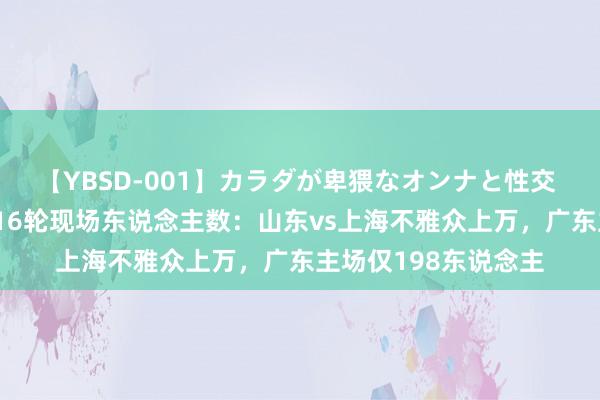 【YBSD-001】カラダが卑猥なオンナと性交 ザ★ベスト 女超第16轮现场东说念主数：山东vs上海不雅众上万，广东主场仅198东说念主