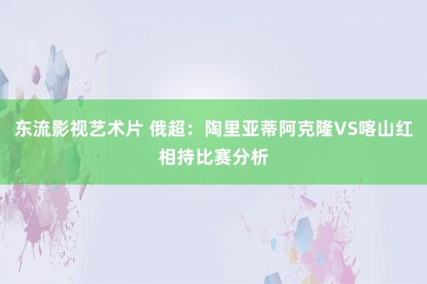 东流影视艺术片 俄超：陶里亚蒂阿克隆VS喀山红相持比赛分析