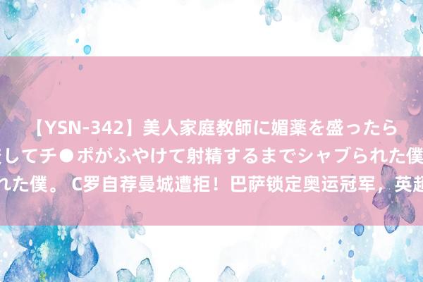 【YSN-342】美人家庭教師に媚薬を盛ったら、ドすけべぇ先生に豹変してチ●ポがふやけて射精するまでシャブられた僕。 C罗自荐曼城遭拒！巴萨锁定奥运冠军，英超升班马签曼城国脚