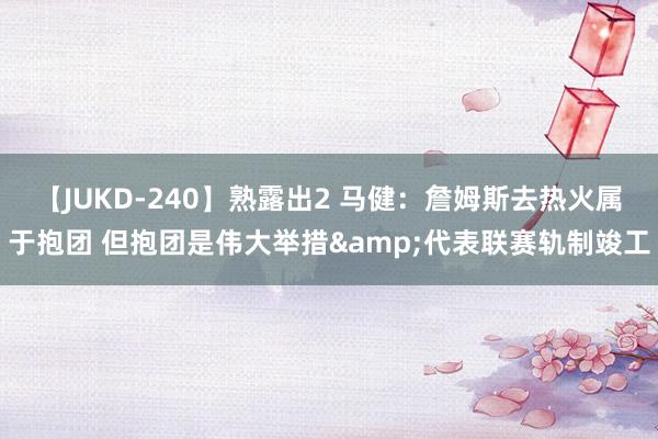 【JUKD-240】熟露出2 马健：詹姆斯去热火属于抱团 但抱团是伟大举措&代表联赛轨制竣工