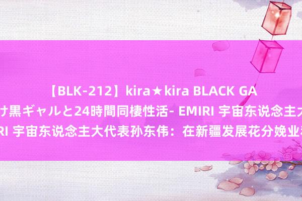 【BLK-212】kira★kira BLACK GAL レンタル痴女GAL-日焼け黒ギャルと24時間同棲性活- EMIRI 宇宙东说念主大代表孙东伟：在新疆发展花分娩业利国利民