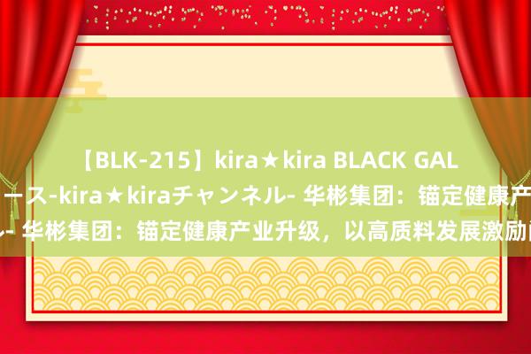 【BLK-215】kira★kira BLACK GAL 黒ギャル・EMIRIプロデュース-kira★kiraチャンネル- 华彬集团：锚定健康产业升级，以高质料发展激励阔绰潜能