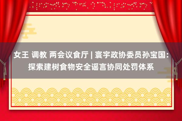 女王 调教 两会议食厅 | 寰宇政协委员孙宝国：探索建树食物安全谣言协同处罚体系