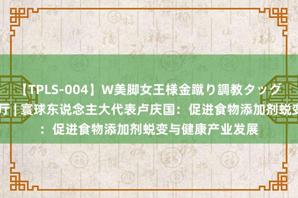 【TPLS-004】W美脚女王様金蹴り調教タッグマッチ 两会议食厅 | 寰球东说念主大代表卢庆国：促进食物添加剂蜕变与健康产业发展