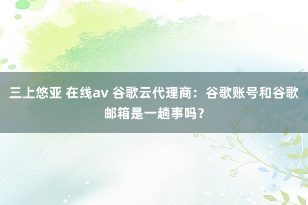 三上悠亚 在线av 谷歌云代理商：谷歌账号和谷歌邮箱是一趟事吗？