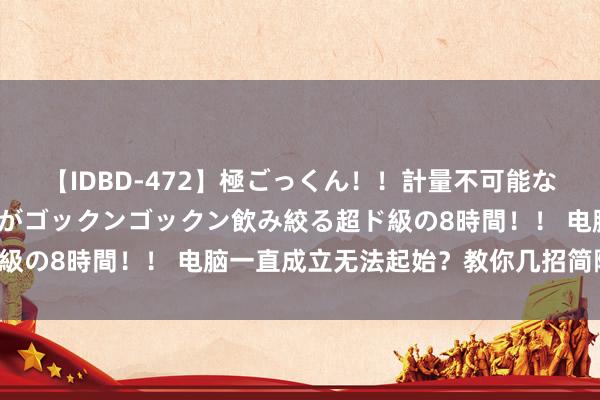 【IDBD-472】極ごっくん！！計量不可能な爆量ザーメンをS級女優がゴックンゴックン飲み絞る超ド級の8時間！！ 电脑一直成立无法起始？教你几招简陋处罚！