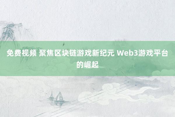 免费视频 聚焦区块链游戏新纪元 Web3游戏平台的崛起