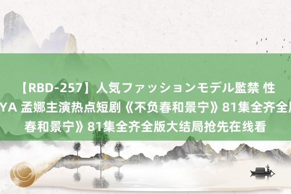 【RBD-257】人気ファッションモデル監禁 性虐コレクション3 AYA 孟娜主演热点短剧《不负春和景宁》81集全齐全版大结局抢先在线看