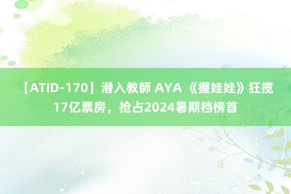 【ATID-170】潜入教師 AYA 《握娃娃》狂揽17亿票房，抢占2024暑期档榜首