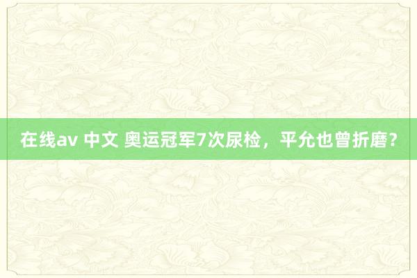 在线av 中文 奥运冠军7次尿检，平允也曾折磨？