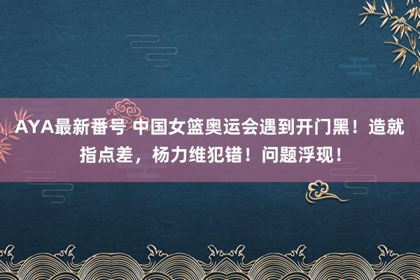 AYA最新番号 中国女篮奥运会遇到开门黑！造就指点差，杨力维犯错！问题浮现！