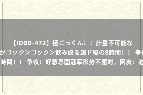 【IDBD-472】極ごっくん！！計量不可能な爆量ザーメンをS級女優がゴックンゴックン飲み絞る超ド級の8時間！！ 争议！好意思国冠军形势不屈时，网友：必须拉去药检！