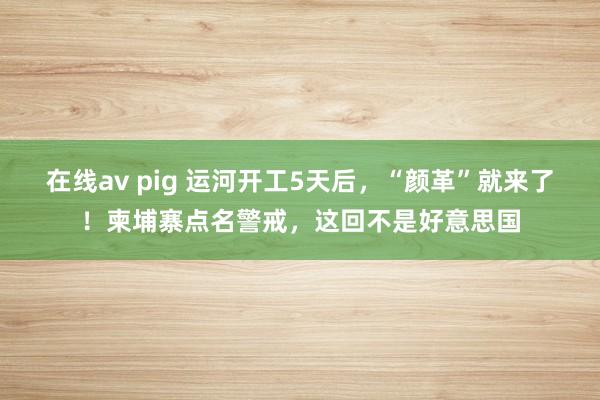 在线av pig 运河开工5天后，“颜革”就来了！柬埔寨点名警戒，这回不是好意思国