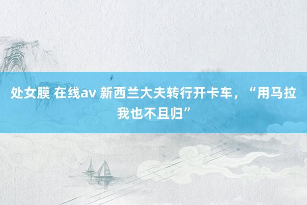 处女膜 在线av 新西兰大夫转行开卡车，“用马拉我也不且归”