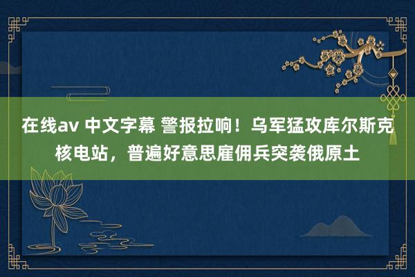 在线av 中文字幕 警报拉响！乌军猛攻库尔斯克核电站，普遍好意思雇佣兵突袭俄原土