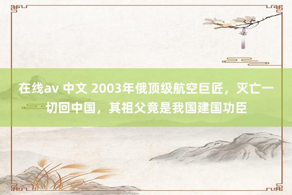 在线av 中文 2003年俄顶级航空巨匠，灭亡一切回中国，其祖父竟是我国建国功臣