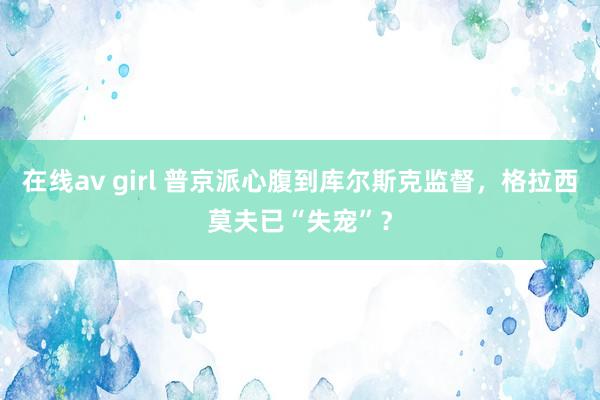 在线av girl 普京派心腹到库尔斯克监督，格拉西莫夫已“失宠”？