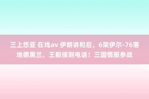 三上悠亚 在线av 伊朗讲和后，6架伊尔-76落地德黑兰，王毅接到电话！三国慑服参战