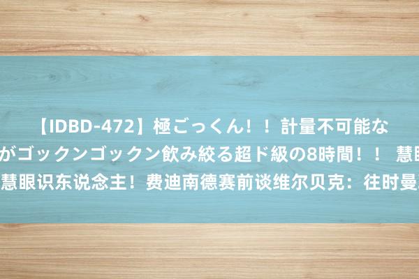 【IDBD-472】極ごっくん！！計量不可能な爆量ザーメンをS級女優がゴックンゴックン飲み絞る超ド級の8時間！！ 慧眼识东说念主！费迪南德赛前谈维尔贝克：往时曼联卖他我几乎不敢敬佩