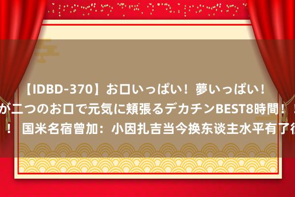 【IDBD-370】お口いっぱい！夢いっぱい！ MEGAマラ S級美女達が二つのお口で元気に頬張るデカチンBEST8時間！！ 国米名宿曾加：小因扎吉当今换东谈主水平有了很大卓越，变得更有计谋