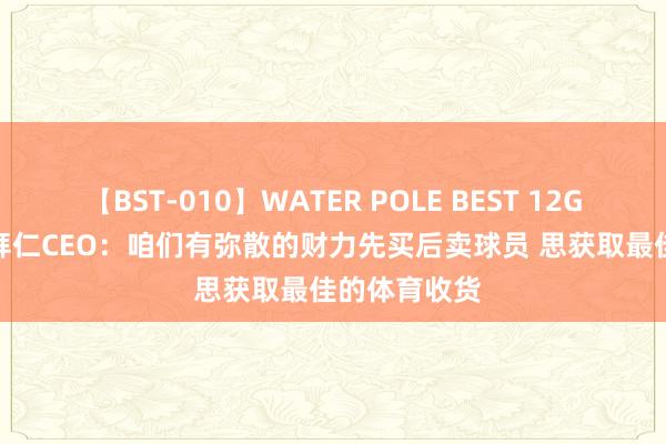 【BST-010】WATER POLE BEST 12GALs 8時間 拜仁CEO：咱们有弥散的财力先买后卖球员 思获取最佳的体育收货