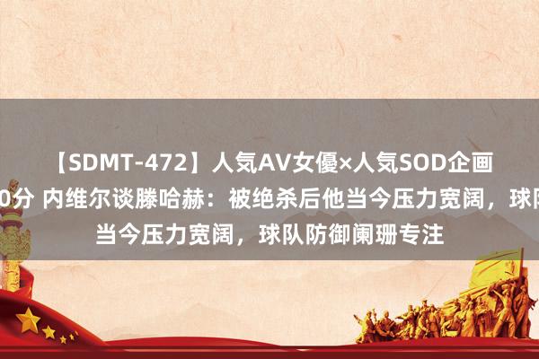 【SDMT-472】人気AV女優×人気SOD企画 女優祭7時間40分 内维尔谈滕哈赫：被绝杀后他当今压力宽阔，球队防御阑珊专注