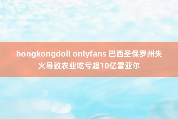 hongkongdoll onlyfans 巴西圣保罗州失火导致农业吃亏超10亿雷亚尔