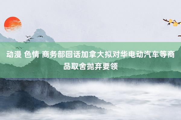 动漫 色情 商务部回话加拿大拟对华电动汽车等商品取舍抛弃要领