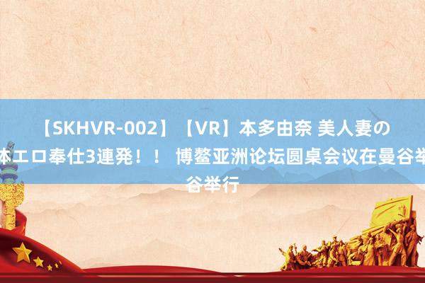 【SKHVR-002】【VR】本多由奈 美人妻の肉体エロ奉仕3連発！！ 博鳌亚洲论坛圆桌会议在曼谷举行