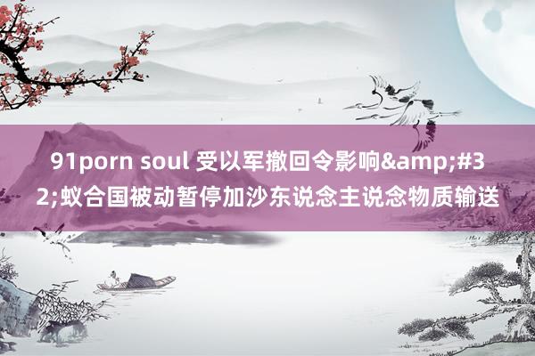 91porn soul 受以军撤回令影响&#32;蚁合国被动暂停加沙东说念主说念物质输送