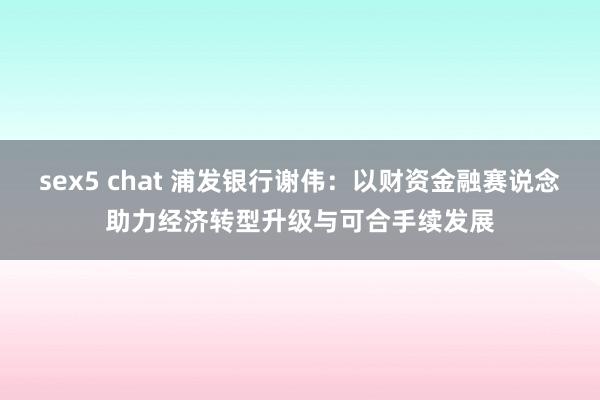 sex5 chat 浦发银行谢伟：以财资金融赛说念助力经济转型升级与可合手续发展