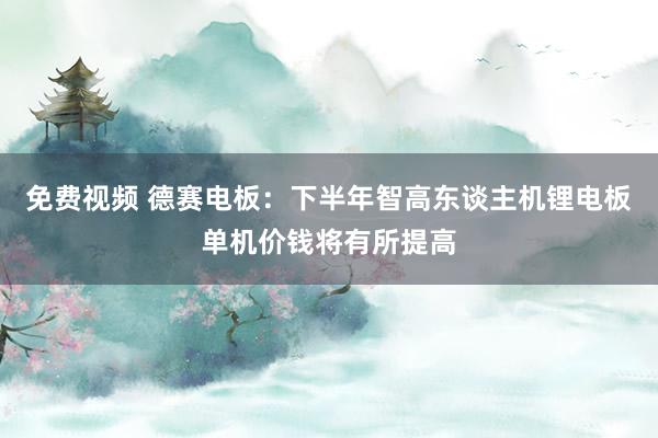 免费视频 德赛电板：下半年智高东谈主机锂电板单机价钱将有所提高