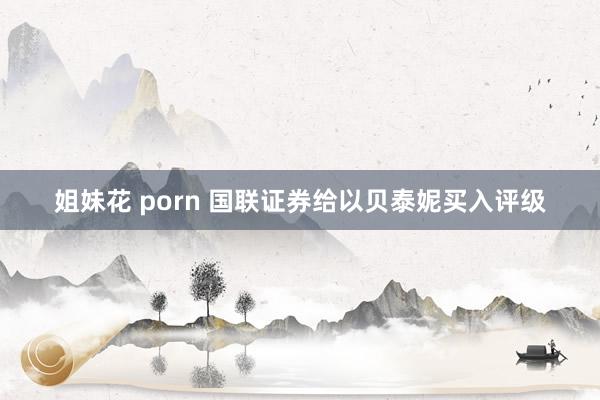 姐妹花 porn 国联证券给以贝泰妮买入评级