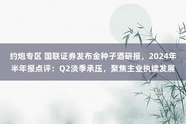 约炮专区 国联证券发布金种子酒研报，2024年半年报点评：Q2淡季承压，聚焦主业执续发展