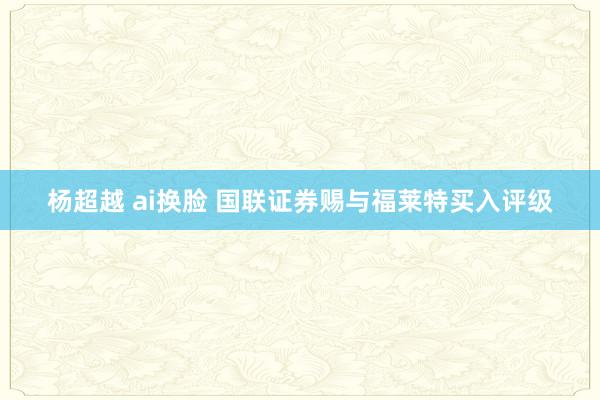 杨超越 ai换脸 国联证券赐与福莱特买入评级