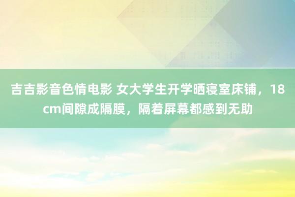 吉吉影音色情电影 女大学生开学晒寝室床铺，18cm间隙成隔膜，隔着屏幕都感到无助