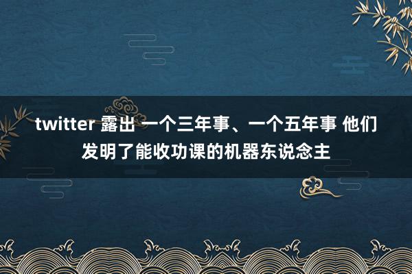 twitter 露出 一个三年事、一个五年事 他们发明了能收功课的机器东说念主