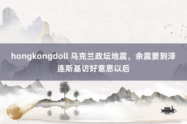 hongkongdoll 乌克兰政坛地震，余震要到泽连斯基访好意思以后