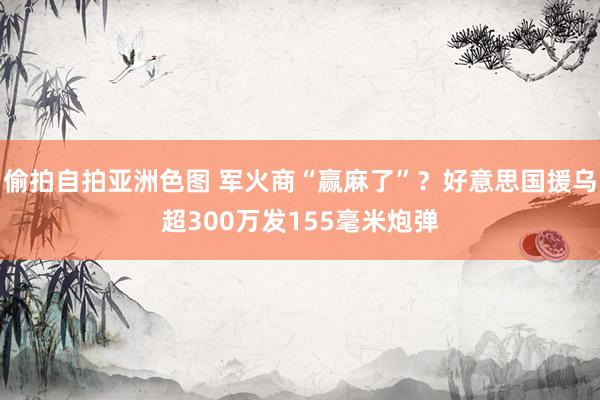 偷拍自拍亚洲色图 军火商“赢麻了”？好意思国援乌超300万发155毫米炮弹