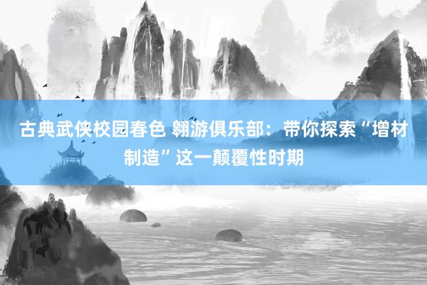 古典武侠校园春色 翱游俱乐部：带你探索“增材制造”这一颠覆性时期